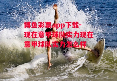 博鱼彩票app下载-现在意甲球队实力现在意甲球队实力怎么样