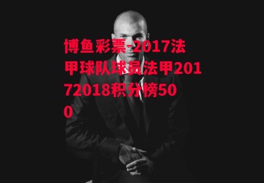 博鱼彩票-2017法甲球队球员法甲20172018积分榜500