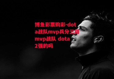 博鱼彩票购彩-dota战队mvp兵分三路mvp战队 dota2强的吗